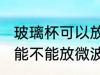 玻璃杯可以放微波炉里面加热 玻璃杯能不能放微波炉里面加热