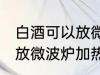 白酒可以放微波炉加热吗 白酒能不能放微波炉加热