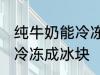 纯牛奶能冷冻成冰块吗 纯牛奶能不能冷冻成冰块