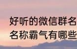 好听的微信群名称霸气 好听的微信群名称霸气有哪些