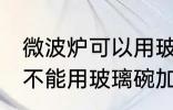 微波炉可以用玻璃碗加热吗 微波炉能不能用玻璃碗加热