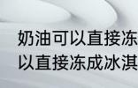 奶油可以直接冻成冰淇淋吗 奶油不可以直接冻成冰淇淋对吗