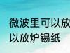 微波里可以放炉锡纸吗 微波里可不可以放炉锡纸