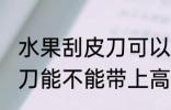 水果刮皮刀可以带上高铁吗 水果刮皮刀能不能带上高铁