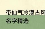 带仙气冷漠古风名字 带仙气冷漠古风名字精选