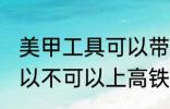 美甲工具可以带上高铁吗 美甲工具可以不可以上高铁